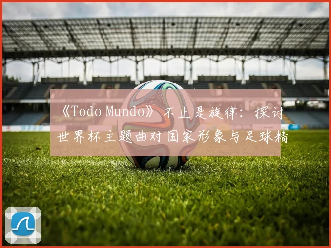 《Todo Mundo》不止是旋律：探讨世界杯主题曲对国家形象与足球精神的表达