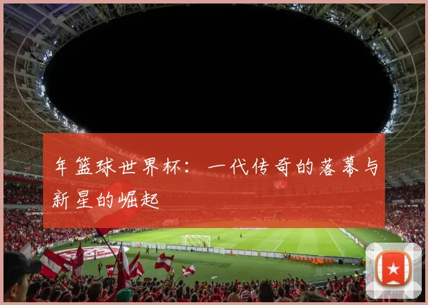 年篮球世界杯:一代传奇的落幕与新星的崛起