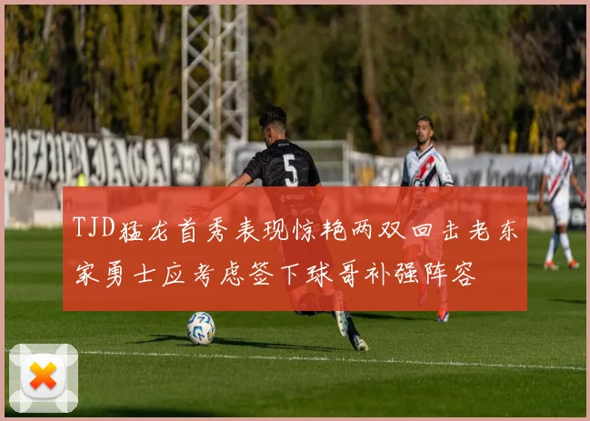 TJD猛龙首秀表现惊艳两双回击老东家勇士应考虑签下球哥补强阵容
