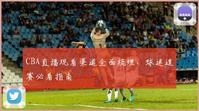 CBA直播观看渠道全面梳理,球迷追赛必看指南