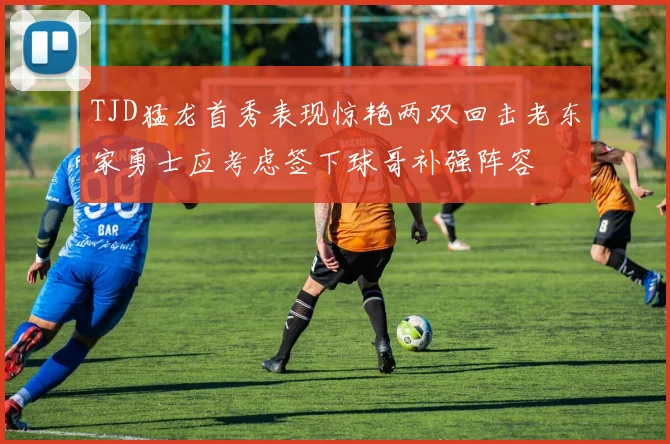 TJD猛龙首秀表现惊艳两双回击老东家勇士应考虑签下球哥补强阵容