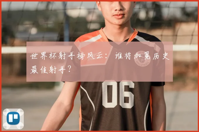 世界杯射手榜风云：谁将加冕历史最佳射手？