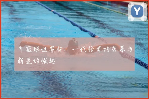 年篮球世界杯:一代传奇的落幕与新星的崛起