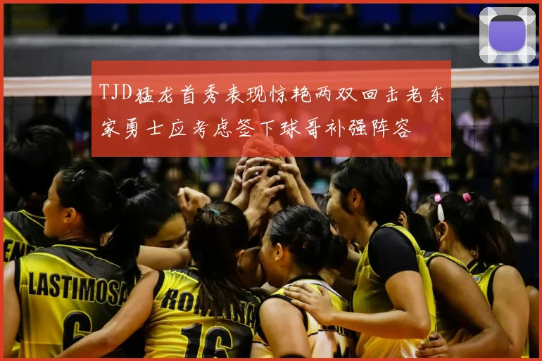 TJD猛龙首秀表现惊艳两双回击老东家勇士应考虑签下球哥补强阵容