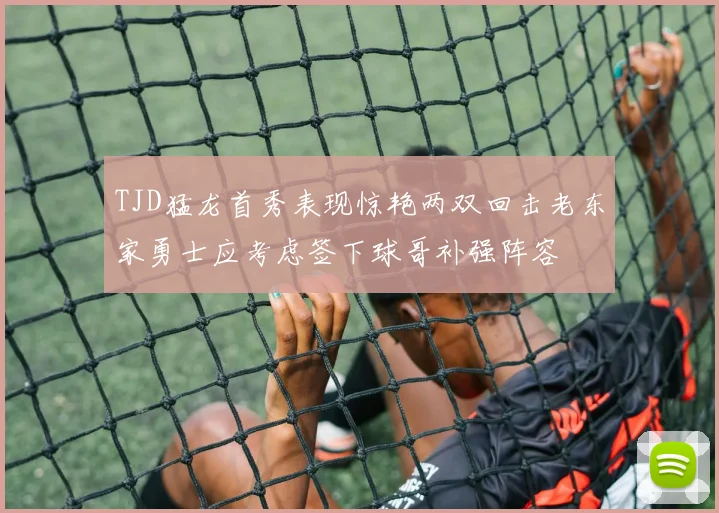 TJD猛龙首秀表现惊艳两双回击老东家勇士应考虑签下球哥补强阵容
