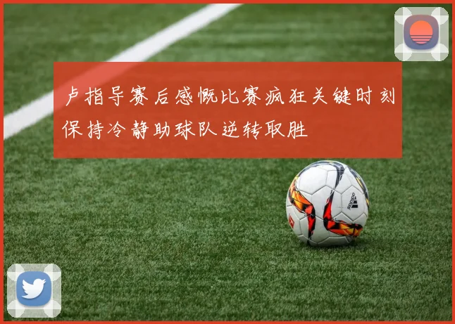 卢指导赛后感慨比赛疯狂关键时刻保持冷静助球队逆转取胜