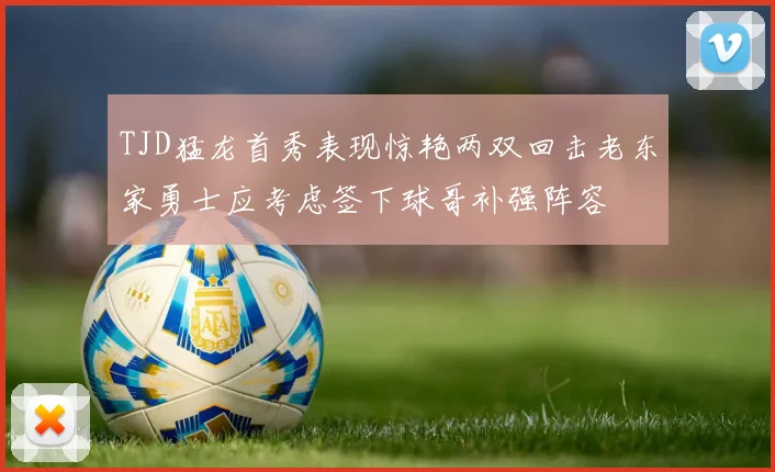 TJD猛龙首秀表现惊艳两双回击老东家勇士应考虑签下球哥补强阵容