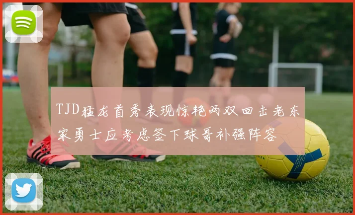 TJD猛龙首秀表现惊艳两双回击老东家勇士应考虑签下球哥补强阵容