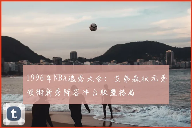 1996年NBA选秀大会：艾弗森状元秀领衔新秀阵容冲击联盟格局