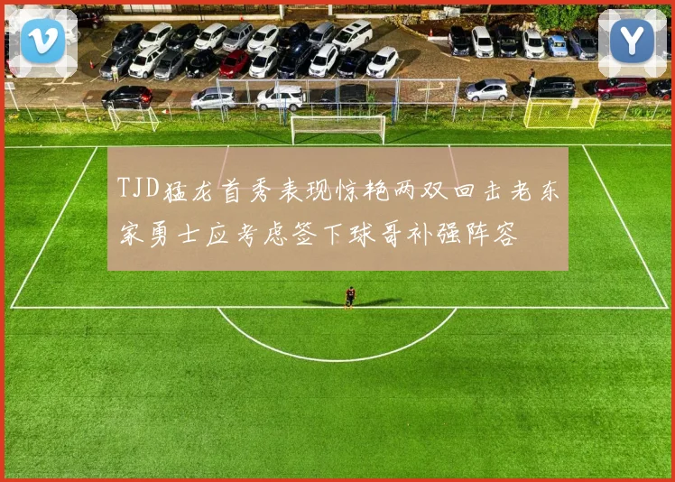 TJD猛龙首秀表现惊艳两双回击老东家勇士应考虑签下球哥补强阵容