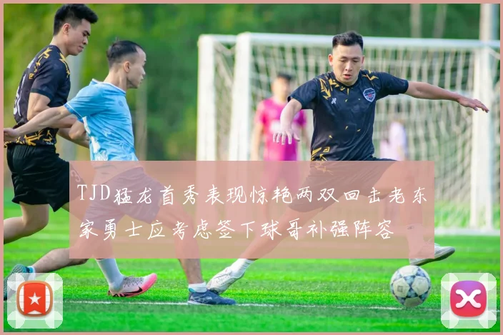 TJD猛龙首秀表现惊艳两双回击老东家勇士应考虑签下球哥补强阵容