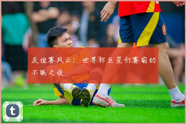 友谊赛风云：世界杯巨星们赛前的不眠之夜