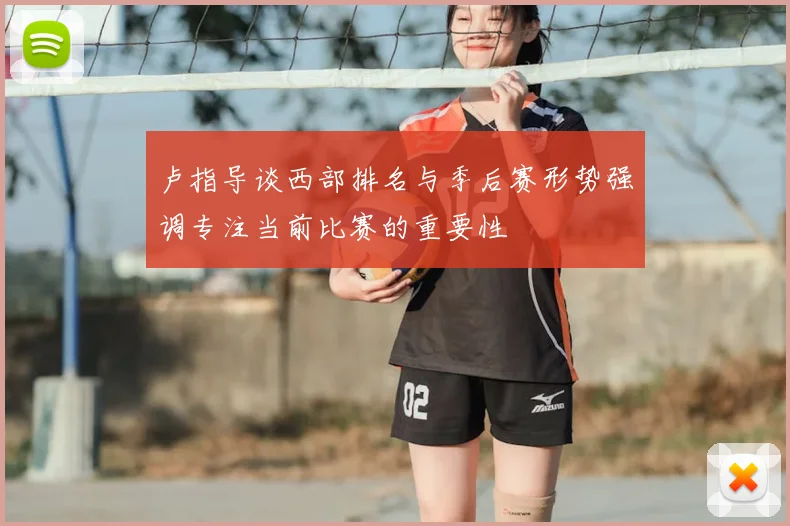 卢指导谈西部排名与季后赛形势强调专注当前比赛的重要性