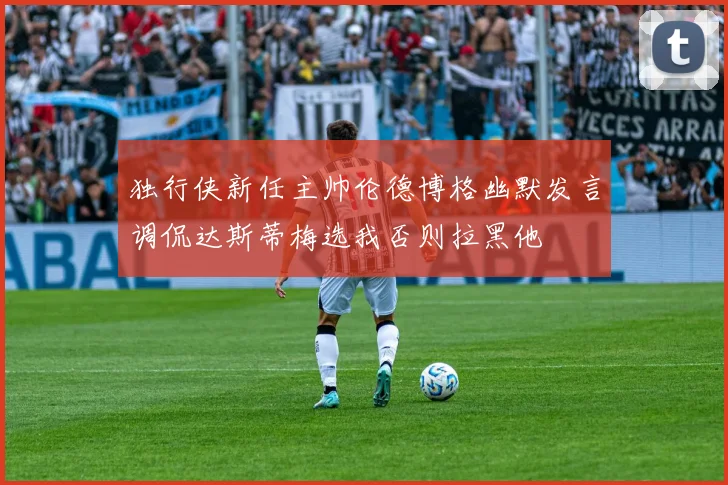 独行侠新任主帅伦德博格幽默发言调侃达斯蒂梅选我否则拉黑他