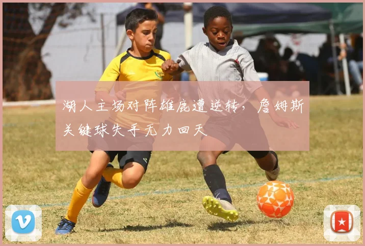 湖人主场对阵雄鹿遭逆转，詹姆斯关键球失手无力回天