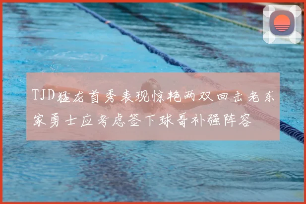 TJD猛龙首秀表现惊艳两双回击老东家勇士应考虑签下球哥补强阵容