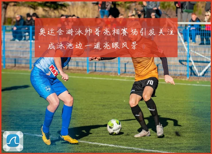 奥运会游泳帅哥亮相赛场引发关注，成泳池边一道亮眼风景