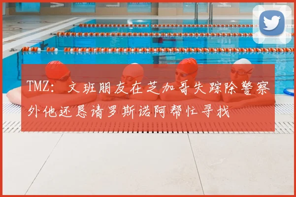 TMZ：文班朋友在芝加哥失踪除警察外他还恳请罗斯诺阿帮忙寻找