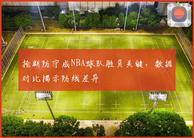 抢断防守成NBA球队胜负关键，数据对比揭示防线差异