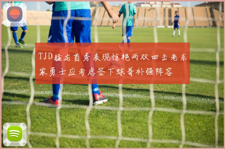 TJD猛龙首秀表现惊艳两双回击老东家勇士应考虑签下球哥补强阵容