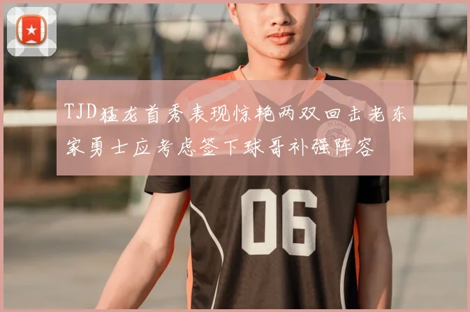 TJD猛龙首秀表现惊艳两双回击老东家勇士应考虑签下球哥补强阵容
