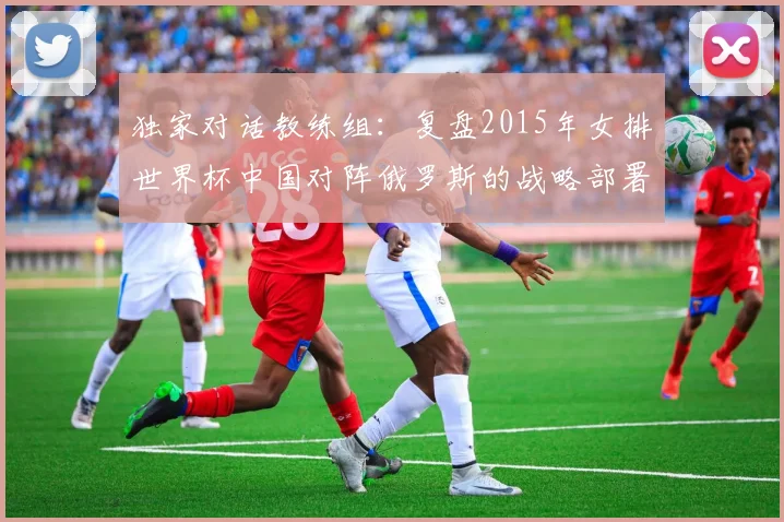 独家对话教练组：复盘2015年女排世界杯中国对阵俄罗斯的战略部署