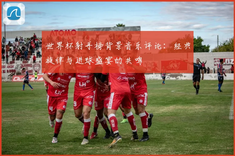 世界杯射手榜背景音乐评论：经典旋律与进球盛宴的共鸣