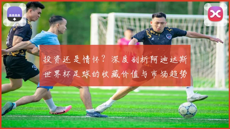 投资还是情怀？深度剖析阿迪达斯世界杯足球的收藏价值与市场趋势
