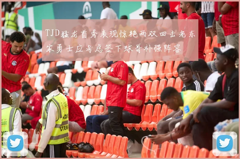TJD猛龙首秀表现惊艳两双回击老东家勇士应考虑签下球哥补强阵容