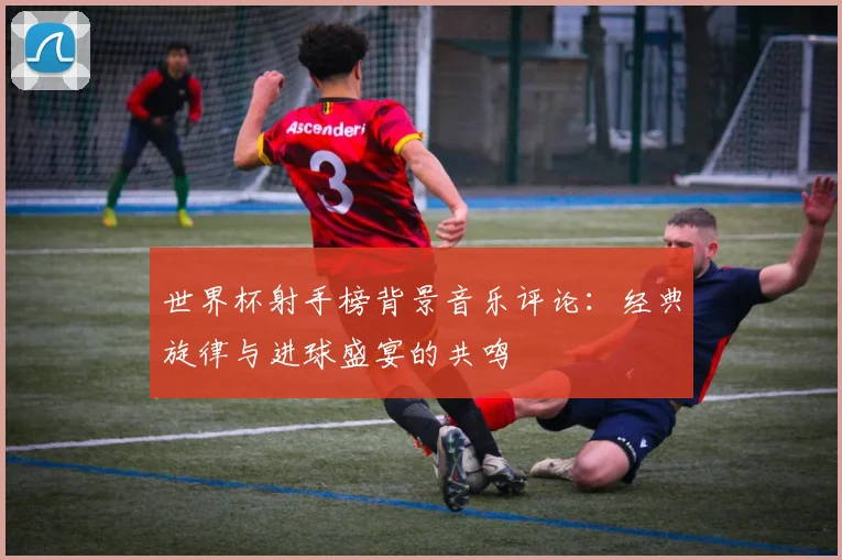 世界杯射手榜背景音乐评论：经典旋律与进球盛宴的共鸣