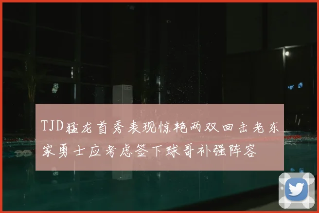 TJD猛龙首秀表现惊艳两双回击老东家勇士应考虑签下球哥补强阵容