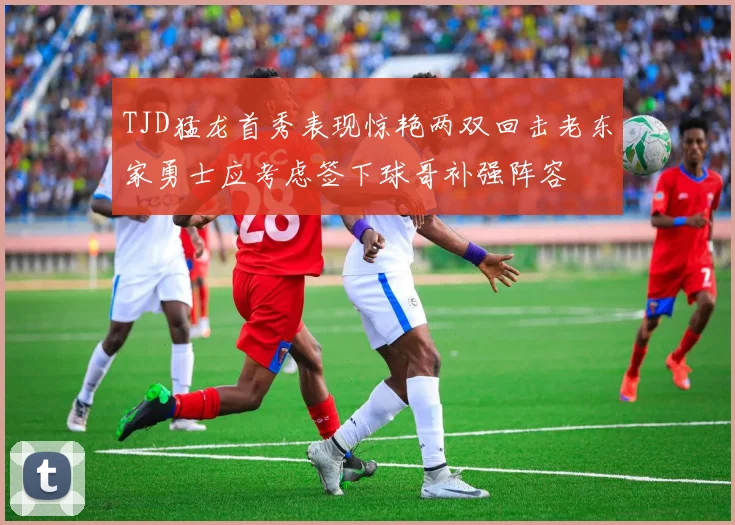 TJD猛龙首秀表现惊艳两双回击老东家勇士应考虑签下球哥补强阵容
