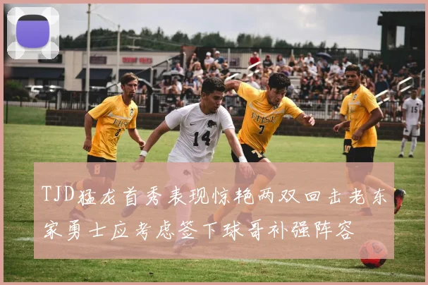 TJD猛龙首秀表现惊艳两双回击老东家勇士应考虑签下球哥补强阵容