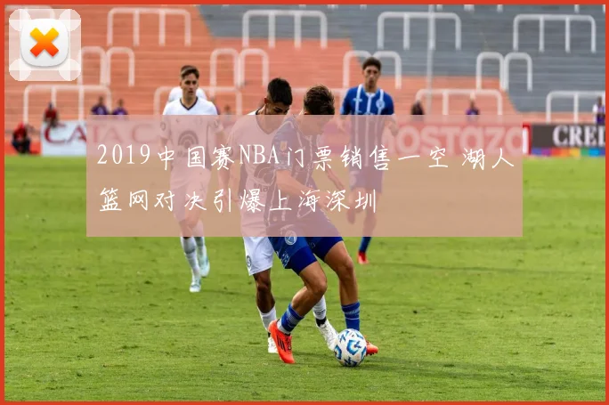 2019中国赛NBA门票销售一空 湖人篮网对决引爆上海深圳