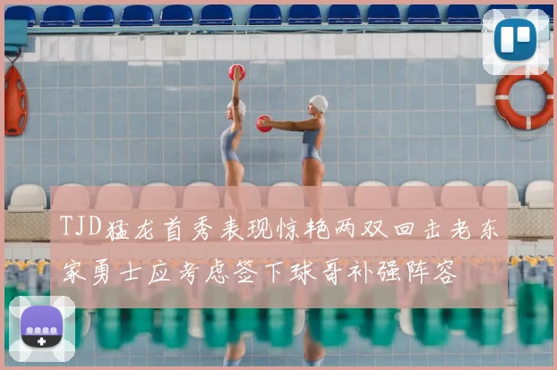 TJD猛龙首秀表现惊艳两双回击老东家勇士应考虑签下球哥补强阵容