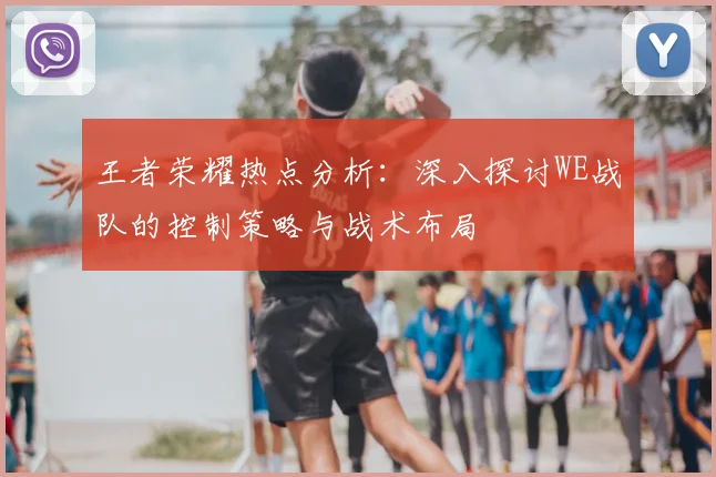 王者荣耀热点分析：深入探讨WE战队的控制策略与战术布局