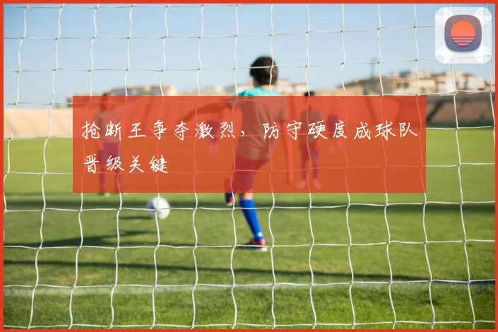 抢断王争夺激烈，防守硬度成球队晋级关键