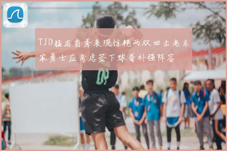 TJD猛龙首秀表现惊艳两双回击老东家勇士应考虑签下球哥补强阵容
