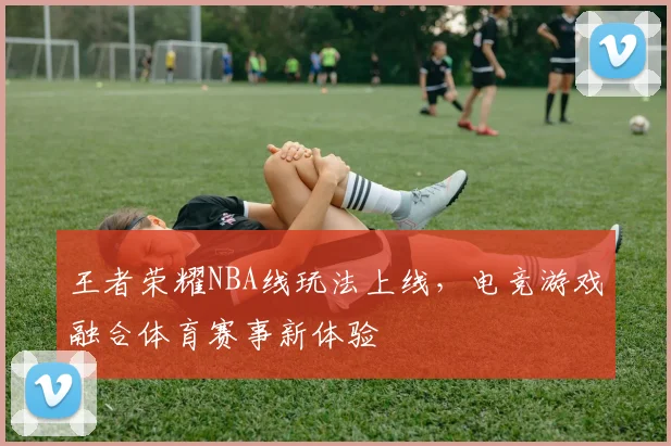 王者荣耀NBA线玩法上线,电竞游戏融合体育赛事新体验