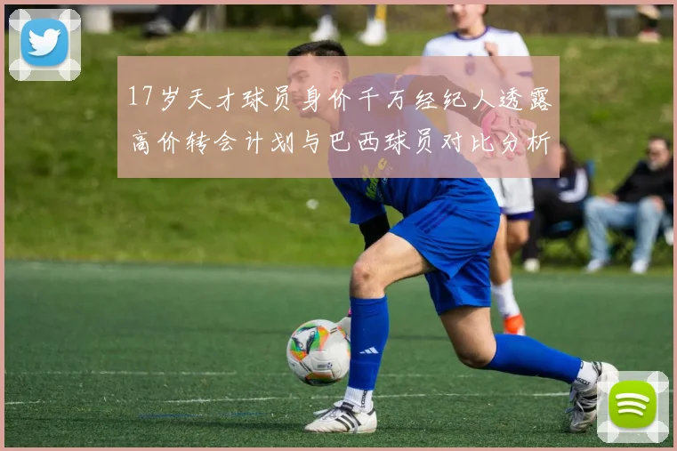 17岁天才球员身价千万经纪人透露高价转会计划与巴西球员对比分析