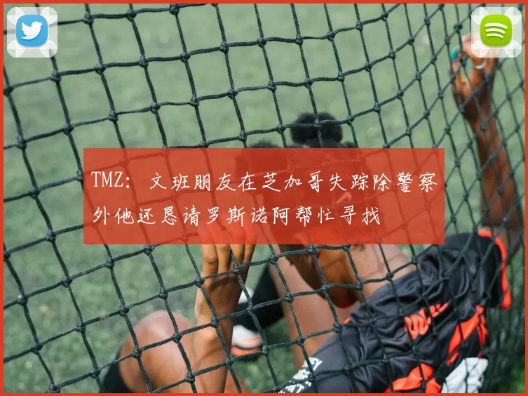 TMZ：文班朋友在芝加哥失踪除警察外他还恳请罗斯诺阿帮忙寻找