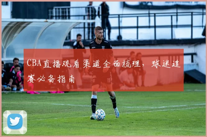 CBA直播观看渠道全面梳理，球迷追赛必备指南