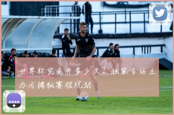 世界杯究竟开多少天？独家专访主办方揭秘赛程规划