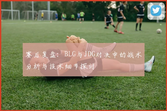 赛后复盘：BLG与JDG对决中的战术分析与技术细节探讨