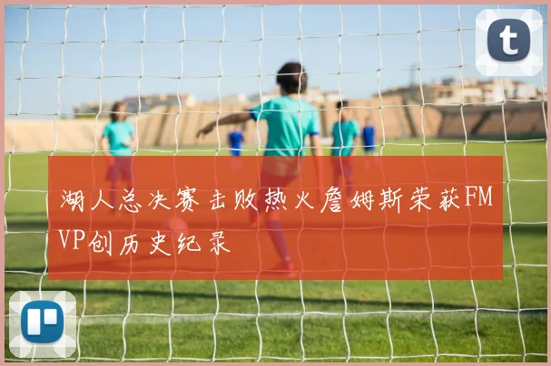 湖人总决赛击败热火詹姆斯荣获FMVP创历史纪录
