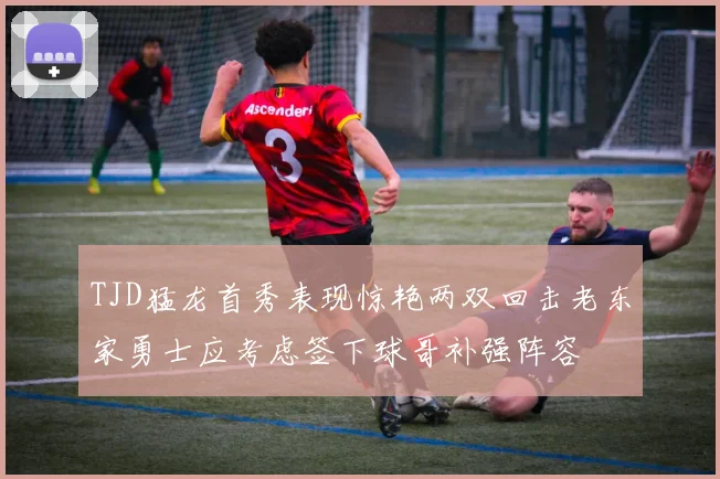 TJD猛龙首秀表现惊艳两双回击老东家勇士应考虑签下球哥补强阵容