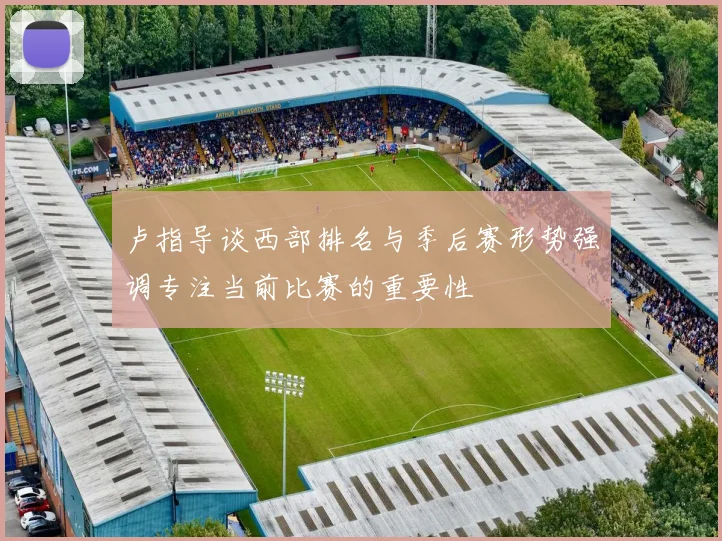卢指导谈西部排名与季后赛形势强调专注当前比赛的重要性