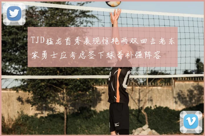 TJD猛龙首秀表现惊艳两双回击老东家勇士应考虑签下球哥补强阵容