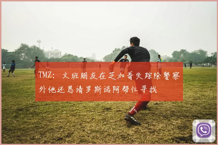 TMZ:文班朋友在芝加哥失踪除警察外他还恳请罗斯诺阿帮忙寻找
