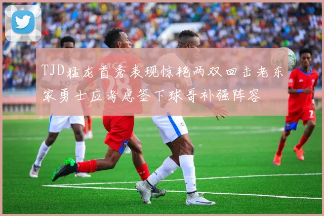 TJD猛龙首秀表现惊艳两双回击老东家勇士应考虑签下球哥补强阵容